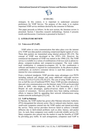 International Journal of Computer Science and Business Informatics
IJCSBI.ORG
ISSN: 1694-2108 | Vol. 15, No. 5. SEPTEMBER 2015 23
strategies. In this context, it is important to understand consumer
preferences for VOIP Service. The purpose of this study is to explore
important VOIP service attributes desired by the consumer in Pakistan.
This paper proceeds as follows. In the next section, the literature review is
presented. Section 3 describes research methodology. Section 4 presents
results and discussion. Conclusion is presented in Section 5.
2. LITERATURE REVIEW
2.1 Voice-over-IP (VoIP)
VOIP refers to voice communication that takes place over the internet
[21]. VOIP uses data packets containing compressed digital signals of voice.
These data packets are transmitted using internet protocol (IP) [23]. The
concept of VOIP was developed in the 1970’s [18]. However, the
commercial development of VOIP was started in the 1990s [23]. The VOIP
service is available in a variety of combinations of devices such as phone-to-
phone, computer-to-phone and computer-to-computer. The most widely
used combination is computer-to-computer [4]. In this combination a
software and headset is required for communication. In the phone-to-phone
combination, an exclusive consumer device is used that connects to the
internet for voice communication.
From a technical standpoint, VOIP provides many advantages over PSTN
including reduced call charges and many additional value-add services
(VAS) [12] [15] [17] [23] [18] [9] [27]. The cost of using VOIP can be as
low as half the cost of traditional PSTN. Since VOIP provides simultaneous
data and voice communication over the Internet, many VAS can be provided
(Such as SMS, video telephony, caller ID, Call forwarding etc.) [17].
Despite all such advantages, quality-of-service (QoS) is still a major
concern of consumers. Services providers have been making continuous
efforts to improve QoS by upgrading their network infrastructures using
modern network technologies [21] [16].
2.2 VoIP in Pakistan
In Pakistan, the VOIP market has grown after Pakistan telecomm Authority
(PTA) deregulated the telecom sector. Due to reduced entry barriers, many
small-scale companies entered into the VOIP market and started providing
the service. These service providers however failed to achieve a broader
diffusion due to QoS-related problems such as jitter, latency, and packet
loss. As such, these companies were unable to provide reliable service [5].
Many companies also entered into the market to reap the benefits of VOIP
by providing grey traffic. In such arrangements, companies used VoIP to
 