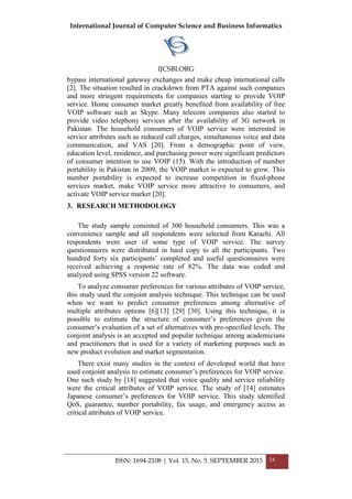 International Journal of Computer Science and Business Informatics
IJCSBI.ORG
ISSN: 1694-2108 | Vol. 15, No. 5. SEPTEMBER 2015 24
bypass international gateway exchanges and make cheap international calls
[2]. The situation resulted in crackdown from PTA against such companies
and more stringent requirements for companies starting to provide VOIP
service. Home consumer market greatly benefited from availability of free
VOIP software such as Skype. Many telecom companies also started to
provide video telephony services after the availability of 3G network in
Pakistan. The household consumers of VOIP service were interested in
service attributes such as reduced call charges, simultaneous voice and data
communication, and VAS [20]. From a demographic point of view,
education level, residence, and purchasing power were significant predictors
of consumer intention to use VOIP (15). With the introduction of number
portability in Pakistan in 2009, the VOIP market is expected to grow. This
number portability is expected to increase competition in fixed-phone
services market, make VOIP service more attractive to consumers, and
activate VOIP service market [20].
3. RESEARCH METHODOLOGY
The study sample consisted of 300 household consumers. This was a
convenience sample and all respondents were selected from Karachi. All
respondents were user of some type of VOIP service. The survey
questionnaires were distributed in hard copy to all the participants. Two
hundred forty six participants’ completed and useful questionnaires were
received achieving a response rate of 82%. The data was coded and
analyzed using SPSS version 22 software.
To analyze consumer preferences for various attributes of VOIP service,
this study used the conjoint analysis technique. This technique can be used
when we want to predict consumer preferences among alternative of
multiple attributes options [6][13] [29] [30]. Using this technique, it is
possible to estimate the structure of consumer’s preferences given the
consumer’s evaluation of a set of alternatives with pre-specified levels. The
conjoint analysis is an accepted and popular technique among academicians
and practitioners that is used for a variety of marketing purposes such as
new product evolution and market segmentation.
There exist many studies in the context of developed world that have
used conjoint analysis to estimate consumer’s preferences for VOIP service.
One such study by [18] suggested that voice quality and service reliability
were the critical attributes of VOIP service. The study of [14] estimates
Japanese consumer’s preferences for VOIP service. This study identified
QoS, guarantee, number portability, fax usage, and emergency access as
critical attributes of VOIP service.
 