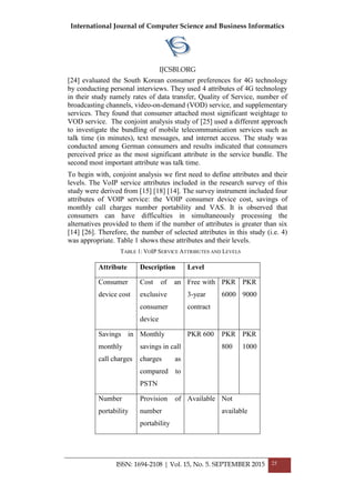 International Journal of Computer Science and Business Informatics
IJCSBI.ORG
ISSN: 1694-2108 | Vol. 15, No. 5. SEPTEMBER 2015 25
[24] evaluated the South Korean consumer preferences for 4G technology
by conducting personal interviews. They used 4 attributes of 4G technology
in their study namely rates of data transfer, Quality of Service, number of
broadcasting channels, video-on-demand (VOD) service, and supplementary
services. They found that consumer attached most significant weightage to
VOD service. The conjoint analysis study of [25] used a different approach
to investigate the bundling of mobile telecommunication services such as
talk time (in minutes), text messages, and internet access. The study was
conducted among German consumers and results indicated that consumers
perceived price as the most significant attribute in the service bundle. The
second most important attribute was talk time.
To begin with, conjoint analysis we first need to define attributes and their
levels. The VoIP service attributes included in the research survey of this
study were derived from [15] [18] [14]. The survey instrument included four
attributes of VOIP service: the VOIP consumer device cost, savings of
monthly call charges number portability and VAS. It is observed that
consumers can have difficulties in simultaneously processing the
alternatives provided to them if the number of attributes is greater than six
[14] [26]. Therefore, the number of selected attributes in this study (i.e. 4)
was appropriate. Table 1 shows these attributes and their levels.
TABLE 1: VOIP SERVICE ATTRIBUTES AND LEVELS
Attribute Description Level
Consumer
device cost
Cost of an
exclusive
consumer
device
Free with
3-year
contract
PKR
6000
PKR
9000
Savings in
monthly
call charges
Monthly
savings in call
charges as
compared to
PSTN
PKR 600 PKR
800
PKR
1000
Number
portability
Provision of
number
portability
Available Not
available
 