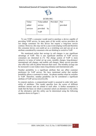 International Journal of Computer Science and Business Informatics
IJCSBI.ORG
ISSN: 1694-2108 | Vol. 15, No. 5. SEPTEMBER 2015 26
Value-
added
services
Value-added
service
provided by
VoIP
Provided Not
provided
To use VOIP a consumer would need to purchase a device capable of
providing VOIP service. In many parts of the world, service providers do
not charge customers for this device but require a long-term service
contract. However, this may not be a case in developing world and therefore
this consumer device cost could act as a switching cost and can act as an
attribute considered by consumers who are thinking to switch to VoIP.
We mentioned earlier that savings in call charges is one significant
advantage of VoIP. This is one significant attribute of VoIP service
consumers are interested in [7]. The charge system of VoIP is more
attractive in terms of initial set up costs, monthly charges, long-distance/
international call charges, and mobile call charges. Many service provider
also offer free calls by phone between their users. The monthly savings can
be increased it a user makes many long-distance and international calls.
Number portability is a significant attribute that can affect customer
preference for VoIP service. We have mentioned earlier that number
portability allows a customer to retain his phone number when he switches
to VoIP. Therefore, number portability can be considered a significant
attribute of VoIP service [2] [22] [28].
In conjoint analysis, a compositional model is assumed in order infer part-
utility of attributes. This model specifies how the scores of different
attributes interact and are related to each other. A further assumption is
made that the bases on which a consumer selects an alternative is the utility
of the alternative and this utility can be determined using the following
equation shown in Figure 1.
 