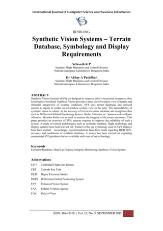 International Journal of Computer Science and Business Informatics
IJCSBI.ORG
ISSN: 1694-2108 | Vol. 15, No. 5. SEPTEMBER 2015 1
Synthetic Vision Systems – Terrain
Database, Symbology and Display
Requirements
Srikanth K P
Scientist, Flight Mechanics and Control Division
National Aerospace Laboratories, Bengaluru, India
Dr Abhay A Pashilkar
Scientist, Flight Mechanics and Control Division
National Aerospace Laboratories, Bengaluru, India
ABSTRACT
Synthetic Vision Systems (SVS) are designed to improve pilot’s situational awareness, thus
lowering his workload. Synthetic Vision provides virtual out-of-window view of terrain and
obstacles irrespective of weather conditions. SVS uses terrain databases and onboard
sensors as inputs to render out-of-window cockpit view to the pilot. The dependability of
synthetic vision is related to the accuracy of terrain elevation database and navigation data
such as Differential Global Positioning System, Radar Altimeter etc. Sensors such as Radar
Altimeter, Weather Radar can be used to monitor the integrity of the terrain databases. This
paper provides an overview of SVS, sensors required to improve the reliability of such a
system. A study of critical technologies such as synthetic database, flight symbology and
display systems have been carried out. Tunnel in the sky symbology used in SVS displays
have been studied. Accordingly, recommendations have been made regarding HUD FOV,
accuracy and resolutions of synthetic database. A survey has been carried out regarding
commercial SVS products that are available with state of art technology.
Keywords
Elevation Database, Head-Up-Display, Integrity Monitoring, Synthetic Vision System
Abbreviations
CFIT Controlled Flight Into Terrain
CRT Cathode Ray Tube
DEM Digital Elevation Model
DGPS Differential Global Positioning System
EVS Enhanced Vision System
FAA Federal Aviation Agency
FOV Field of View
 