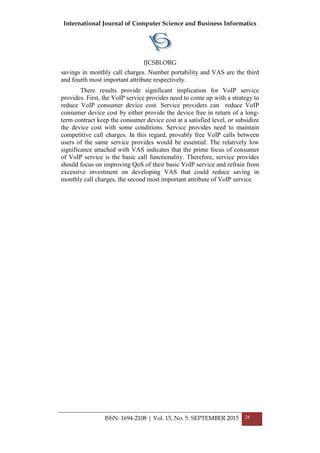 International Journal of Computer Science and Business Informatics
IJCSBI.ORG
ISSN: 1694-2108 | Vol. 15, No. 5. SEPTEMBER 2015 28
savings in monthly call charges. Number portability and VAS are the third
and fourth most important attribute respectively.
There results provide significant implication for VoIP service
provides. First, the VoIP service provides need to come up with a strategy to
reduce VoIP consumer device cost. Service providers can reduce VoIP
consumer device cost by either provide the device free in return of a long-
term contract keep the consumer device cost at a satisfied level, or subsidize
the device cost with some conditions. Service provides need to maintain
competitive call charges. In this regard, provably free VoIP calls between
users of the same service provides would be essential. The relatively low
significance attached with VAS indicates that the prime focus of consumer
of VoIP service is the basic call functionality. Therefore, service provides
should focus on improving QoS of their basic VoIP service and refrain from
excessive investment on developing VAS that could reduce saving in
monthly call charges, the second most important attribute of VoIP service.
 
