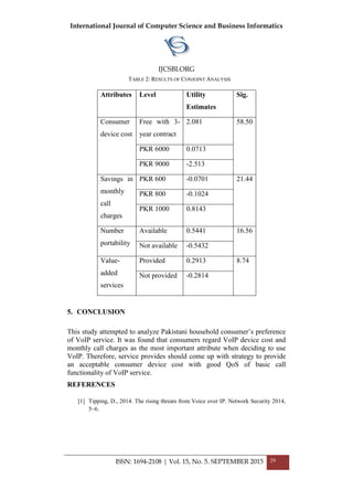 International Journal of Computer Science and Business Informatics
IJCSBI.ORG
ISSN: 1694-2108 | Vol. 15, No. 5. SEPTEMBER 2015 29
TABLE 2: RESULTS OF CONJOINT ANALYSIS
Attributes Level Utility
Estimates
Sig.
Consumer
device cost
Free with 3-
year contract
2.081 58.50
PKR 6000 0.0713
PKR 9000 -2.513
Savings in
monthly
call
charges
PKR 600 -0.0701 21.44
PKR 800 -0.1024
PKR 1000 0.8143
Number
portability
Available 0.5441 16.56
Not available -0.5432
Value-
added
services
Provided 0.2913 8.74
Not provided -0.2814
5. CONCLUSION
This study attempted to analyze Pakistani household consumer’s preference
of VoIP service. It was found that consumers regard VoIP device cost and
monthly call charges as the most important attribute when deciding to use
VoIP. Therefore, service provides should come up with strategy to provide
an acceptable consumer device cost with good QoS of basic call
functionality of VoIP service.
REFERENCES
[1] Tipping, D., 2014. The rising threats from Voice over IP. Network Security 2014,
5–6.
 