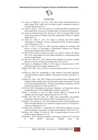 International Journal of Computer Science and Business Informatics
IJCSBI.ORG
ISSN: 1694-2108 | Vol. 15, No. 5. SEPTEMBER 2015 30
[2] Anwar, U., Shabbir, G., Ali, M.A., 2014. Data Analysis and Summarization to
Detect Illegal VOIP Traffic with Call Detail Records. International Journal of
Computer Applications 89, 1–7.
[3] Aoki, R., Small, J., 1999. The economics of number portability: Switching costs
and two-part tariffs. University of Auckland, Dept. of Economics Working Paper.
[4] Asante, G., Hayfron-Acquah, J.B., Riverson, K., 2015. Leveraging VOIP on Local
Area Network using Java Media Framework. International Journal of Computer
Applications 113.
[5] Asmat, H., Ullah, S., 2015. The Impact of Existing and Future Mobile
Technologies on Pakistan: A Survey. International Journal of Future Computer
and Communication 4, 254.
[6] Nam, J., Kim, S., Yeom, M., 2009. Exploring Attributes for Selecting VoIP
Service in Korea, in: Proceedings of International Conference on Computer
Engineering and Applications (ICCEA 2009).
[7] Brown, G.K., Carlson, J., Farnon, M., Land, G.A., Long, B., Lynette, T.D., Moore,
R.D., 2014. Functionalities for local number portability in a telecommunications
network. Google Patents.
[8] Shin, D.H., Kim, W.Y., 2007. Mobile number portability on customer switching
behavior: in the case of the Korean mobile market. info 9, 38–54.
[9] Chopra, A., Chaudhary, B., Mann, S., 2014. Analysis of Security Issues in VoIP.
International Journal of Computer Applications 103.
[10]Kim, D.H., 2007. Voice over IP, Its visions and market analysis. Inf. Soc 12, 64–
91.
[11]Gans, J.S., King, S.P., Woodbridge, G., 2001. Numbers to the people: regulation,
ownership and local number portability. Information Economics and Policy 13,
167–180.
[12]Han, S.-C., Key, Y.-M., 2007. A Study on the Common Carrier’s Strategies for IP
Telephony Service Market under Uncertain and Complex Environment: Focusing
on Scenario Planning Method, in: Advanced Communication Technology, The 9th
International Conference on. IEEE, pp. 869–871.
[13]H. Kim, 2005. Subscription to the Internet Telephony: An Econometric Analysis
of Stated-Preference. Data, KORMS/KIIE Conference, pp.814-821.
[14]Ida, T., Kinoshita, S., Sato, M., 2008. Conjoint analysis of demand for IP
telephony: the case of Japan. Applied Economics 40, 1279–1287.
[15]Park, J.H., Park, H.J., Paik, J.H., 2008. Using characteristics and adoption
determinants of fixed VoIP in Korea. ETRI IT Trends Report 23, 163–174.
[16]Kumar, V.G., Ramesh, G., 2014. Most Influential Factors of Buying Behaviour-A
Study with Special Reference to Consumers of Internet Services in Chennai City.
Advances in Management 7, 28.
[17]Hassan, M., Nayandoro, A., Atiquzzaman, M., 2000. Internet telephony: services,
technical challenges, and products. Communications Magazine, IEEE 38, 96–103.
[18]Zubey, M.L., Wagner, W., Otto, J.R., 2002. A conjoint analysis of voice over IP
attributes. Internet Research 12, 7–15.
[19]Perdue, J., 2014. VoIP Services Market is Growing at a CAGR of 9.7% from 2014
to 2020 [WWW Document]. LinkedIn Pulse. URL
 