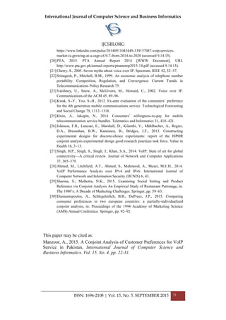 International Journal of Computer Science and Business Informatics
IJCSBI.ORG
ISSN: 1694-2108 | Vol. 15, No. 5. SEPTEMBER 2015 31
https://www.linkedin.com/pulse/20140911043449-339157087-voip-services-
market-is-growing-at-a-cagr-of-9-7-from-2014-to-2020 (accessed 9.14.15).
[20]PTA, 2015. PTA Annual Report 2014 [WWW Document]. URL
http://www.pta.gov.pk/annual-reports/ptaannrep2013-14.pdf (accessed 9.14.15).
[21]Cherry, S., 2005. Seven myths about voice over IP. Spectrum, IEEE 42, 52–57.
[22]Srinagesh, P., Mitchell, B.M., 1999. An economic analysis of telephone number
portability. Competition, Regulation, and Convergence: Current Trends in
Telecommunications Policy Research 73.
[23]Varshney, U., Snow, A., McGivern, M., Howard, C., 2002. Voice over IP.
Communications of the ACM 45, 89–96.
[24]Kwak, S.-Y., Yoo, S.-H., 2012. Ex-ante evaluation of the consumers’ preference
for the 4th generation mobile communications service. Technological Forecasting
and Social Change 79, 1312–1318.
[25]Klein, A., Jakopin, N., 2014. Consumers’ willingness-to-pay for mobile
telecommunication service bundles. Telematics and Informatics 31, 410–421.
[26]Johnson, F.R., Lancsar, E., Marshall, D., Kilambi, V., Mühlbacher, A., Regier,
D.A., Bresnahan, B.W., Kanninen, B., Bridges, J.F., 2013. Constructing
experimental designs for discrete-choice experiments: report of the ISPOR
conjoint analysis experimental design good research practices task force. Value in
Health 16, 3–13.
[27]Singh, H.P., Singh, S., Singh, J., Khan, S.A., 2014. VoIP: State of art for global
connectivity—A critical review. Journal of Network and Computer Applications
37, 365–379.
[28]Ahmed, M., Litchfield, A.T., Ahmed, S., Mahmood, A., Meazi, M.E.H., 2014.
VoIP Performance Analysis over IPv4 and IPv6. International Journal of
Computer Network and Information Security (IJCNIS) 6, 43.
[29]Sharma, S., Malhotra, N.K., 2015. Examining Social Setting and Product
Reference via Conjoint Analysis An Empirical Study of Restaurant Patronage, in:
The 1980’s: A Decade of Marketing Challenges. Springer, pp. 59–63.
[30]Diamantopoulos, A., Schlegelmilch, B.B., DuPreez, J.P., 2015. Comparing
consumer preferences in two european countries: a partially-individualized
conjoint analysis, in: Proceedings of the 1994 Academy of Marketing Science
(AMS) Annual Conference. Springer, pp. 92–92.
This paper may be cited as:
Manzoor, A., 2015. A Conjoint Analysis of Customer Preferences for VoIP
Service in Pakistan, International Journal of Computer Science and
Business Informatics, Vol. 15, No. 4, pp. 22-31.
 