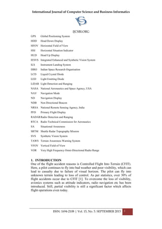 International Journal of Computer Science and Business Informatics
IJCSBI.ORG
ISSN: 1694-2108 | Vol. 15, No. 5. SEPTEMBER 2015 2
GPS Global Positioning System
HDD Head Down Display
HFOV Horizontal Field of View
HSI Horizontal Situation Indicator
HUD Head Up Display
IESVS Integrated Enhanced and Synthetic Vision System
ILS Instrument Landing System
ISRO Indian Space Research Organisation
LCD Liquid Crystal Diode
LED Light Emitting Diode
LiDAR Light Detection and Ranging
NASA National Aeronautics and Space Agency, USA
NAV Navigation Mode
ND Navigation Display
NDB Non Directional Beacon
NRSA National Remote Sensing Agency, India
PFD Primary Flight Display
RADARRadio Detection and Ranging
RTCA Radio Technical Commission for Aeronautics
SA Situational Awareness
SRTM Shuttle Radar Topography Mission
SVS Synthetic Vision System
TAWS Terrain Awareness Warning System
VFOV Vertical Field of View
VOR Very High Frequency Omni-Directional Radio Range
1. INTRODUCTION
One of the flight accident reasons is Controlled Flight Into Terrain (CFIT).
Here, a pilot continues to fly into bad weather and poor visibility, which can
lead to casualty due to failure of visual horizon. The pilot can fly into
unknown terrain leading to loss of control. As per statistics, over 30% of
flight accidents occur due to CFIT [1]. To overcome the loss of visibility,
avionics systems such as attitude indicators, radio navigation etc has been
introduced. Still, partial visibility is still a significant factor which affects
flight operations even today.
 