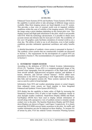 International Journal of Computer Science and Business Informatics
IJCSBI.ORG
ISSN: 1694-2108 | Vol. 15, No. 5. SEPTEMBER 2015 3
Enhanced Vision Systems (EVS) and Synthetic Vision Systems (SVS) have
the capability to permit pilots to take advantage of different image sources
available. Data from imaging sensors are fused digitally in an EV system.
This provides a clear view of external world even in impaired visibility
conditions within the cone of visibility of the imaging sensors. SVS renders
the image using a priori database depending on the current pilot view. This
displays terrain and flight path information to the pilot, which is not possible
with EVS. With the technology advancement, it is possible to obtain more
accurate terrain and obstacle data for most part of world. The availability of
low cost 3-D graphics cards facilitates simulation of external world as on a
clear day. The ability of pilot to see in all directions, even in bad weather
conditions provides substantial operational usefulness and safety benefits
[2].
A detailed description of synthetic vision system is presented in Section 2.
The synthetic vision systems that are commercially available are discussed
in Section 3. The requirements for the development of a typical SVS are
presented in Section 4. The recommendations of a typical SVS are provided
in Section 5.
2. SYNTHETIC VISION SYSTEM
According to the definition of SVS by Federal Aviation Administration
(FAA) [3], ―Synthetic Vision (SV) is a computer-generated image of the
external scene topography from the perspective of the flight deck, derived
from aircraft attitude, high-precision navigation solution, and database of
terrain, obstacles, and relevant cultural features‖. NASA added more
information to the SVS by augmenting it with flight display symbologies,
data links and navigation systems [4]. These systems represent the visual
cues as seen by a pilot in broad daylight.
Information from SVS and weather penetrating sensors or actual imagery
from enhanced vision sensors are fused together to form Integrated
Enhanced and Synthetic Vision System (IESVS) [5].
SVS display has the capability to better safety of flight by increasing the
Situational Awareness (SA) of pilot in bad weather conditions similar to
clear daylight weather conditions. Head-Down Display (HDD) and Head-
Up-Displays (HUD) have been used to display attitude information of
aircraft along with a perspective view of synthetic terrain to simulate outside
cockpit view to the pilot. The baseline Head-down Display and SVS Head-
down Displays are shown in Figure 1 and Figure 2 respectively. It is clearly
noticed that SVS HDD conveys better awareness to the pilot. Air traffic and
weather information can also be depicted on these displays. To increase SA
of terrain by pilot, FAA has ordered Terrain Awareness Warning Systems
 