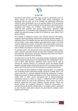 International Journal of Computer Science and Business Informatics
IJCSBI.ORG
ISSN: 1694-2108 | Vol. 15, No. 5. SEPTEMBER 2015 5
and proved that airlines can make huge savings on operational costs [7].
These savings are possible, provided other aiding technologies are
developed and the units are to be certified for operational efficiencies
offered by these technologies are to be analyzed further. SVS can provide
operational benefits such as enhanced surface operations, decreased runway
occupancy time during low visibility, reduce inter-arrival separations,
improved path guidance and alerting mechanisms, enhanced flight
management etc. A cost-benefit study conducted by NASA for 10 major US
airports has predicted savings of about $2.25 billion for years 2006 to 2015
for the airliners.
SVS consists of Enhanced intuitive view, Hazard detection and display,
Integrity Check and Alerting and Precision navigation guidance display. As
explained earlier, SVS displays relevant and critical environment features of
out of window visuals using computer generated terrain images even when
weather conditions are inferior. As the pilot will see the display as he sees in
clear day light environment, the display is termed as intuitive. Symbology
can be added to the display to increase pilot’s awareness.
To maintain pilot’s SA and provide terrain and hazard separation, terrain,
traffic, obstacles and other hazards are pictorially displayed. SVS provides
pilot detection, identification, geometry awareness and overall SA which is
not possible by standard avionics displays.
As pilots have to trust the SVS is providing accurate information, integrity
monitoring and alerting needs to be implemented. Here, independent sensors
such as GPS, radar altimeter, enhanced vision sensors can be used to
monitor the integrity function. If a mismatch occurs, the display should
degrade to backup modes and alert the pilot the SV is no longer trustworthy.
Such a monitoring prevents pilot from relying on misleading information.
To use terrain elevation databases in flight critical systems, it is important
that misleading terrain information display should be avoided. Thus a SV
system must have a real-time database monitoring mechanism to reduce
inadvertent display of undetected database errors. Such mechanism can use
wither FWL or DWL sensor information [8]. A downward-looking
monitoring concept is shown in Figure 3. Differential GPS and Radar
Altimeter sensors are used in this architecture. These sensors are used to
generate synthesized and terrain database elevation profiles. These two
terrain profiles are compared statistically. Whenever inconsistency is
noticed between the profiles defined above, an integrity alarm is generated
to alert the pilot. Such alarm indicates the pilot that the synthetic vision
display is not reliable.
 