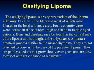 Ossifying Lipoma
  The ossifying lipoma is a very rare variant of the lipoma
with only 12 cases in the literature most of which were
located in the head and neck area. Four extremity cases
were located in the shoulder, thigh and hand in middle aged
patients. Bone and cartilage may be found in the central area
of the lipoma and is thought to be a dysplastic or hamart-
omatous process similar to the mesenchymoma. They are not
attached to bone as in the case of the parosteal lipoma. They
are painless lesions that grow slowly over years and are easy
to resect with little chance of recurrence.
 