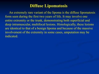 Diffuse Lipomatosis
   An extremely rare variant of the lipoma is the diffuse lipomatosis
form seen during the first two years of life. It may involve one
entire extremity or the trunk, demonstrating both superficial and
deep intramuscular, multifocal lesions. Histologically, these lesions
are identical to that of a benign lipoma and because of the massive
involvement of the extremity in some cases, amputation may be
indicated.
 