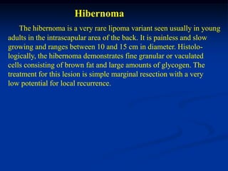Hibernoma
    The hibernoma is a very rare lipoma variant seen usually in young
adults in the intrascapular area of the back. It is painless and slow
growing and ranges between 10 and 15 cm in diameter. Histolo-
logically, the hibernoma demonstrates fine granular or vaculated
cells consisting of brown fat and large amounts of glycogen. The
treatment for this lesion is simple marginal resection with a very
low potential for local recurrence.
 