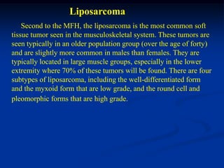 Liposarcoma
    Second to the MFH, the liposarcoma is the most common soft
tissue tumor seen in the musculoskeletal system. These tumors are
seen typically in an older population group (over the age of forty)
and are slightly more common in males than females. They are
typically located in large muscle groups, especially in the lower
extremity where 70% of these tumors will be found. There are four
subtypes of liposarcoma, including the well-differentiated form
and the myxoid form that are low grade, and the round cell and
pleomorphic forms that are high grade.
 