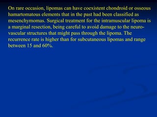 On rare occasion, lipomas can have coexistent chondroid or osseous
hamartomatous elements that in the past had been classified as
mesenchymomas. Surgical treatment for the intramuscular lipoma is
a marginal resection, being careful to avoid damage to the neuro-
vascular structures that might pass through the lipoma. The
recurrence rate is higher than for subcutaneous lipomas and range
between 15 and 60%.
 