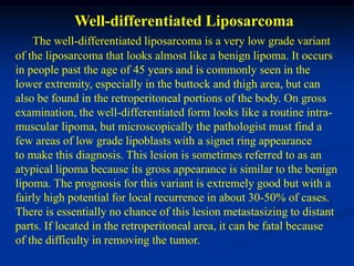Well-differentiated Liposarcoma
    The well-differentiated liposarcoma is a very low grade variant
of the liposarcoma that looks almost like a benign lipoma. It occurs
in people past the age of 45 years and is commonly seen in the
lower extremity, especially in the buttock and thigh area, but can
also be found in the retroperitoneal portions of the body. On gross
examination, the well-differentiated form looks like a routine intra-
muscular lipoma, but microscopically the pathologist must find a
few areas of low grade lipoblasts with a signet ring appearance
to make this diagnosis. This lesion is sometimes referred to as an
atypical lipoma because its gross appearance is similar to the benign
lipoma. The prognosis for this variant is extremely good but with a
fairly high potential for local recurrence in about 30-50% of cases.
There is essentially no chance of this lesion metastasizing to distant
parts. If located in the retroperitoneal area, it can be fatal because
of the difficulty in removing the tumor.
 