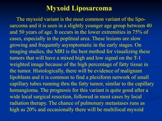 Myxoid Liposarcoma
   The myxoid variant is the most common variant of the lipo-
sarcoma and it is seen in a slightly younger age group between 40
and 50 years of age. It occurs in the lower extremities in 75% of
cases, especially in the popliteal area. These lesions are slow
growing and frequently asymptomatic in the early stages. On
imaging studies, the MRI is the best method for visualizing these
tumors that will have a mixed high and low signal on the T-1
weighted image because of the high percentage of fatty tissue in
the tumor. Histologically, there will be evidence of malignant
lipoblasts and it is common to find a plexiform network of small
capillary tubes running thru the fatty tumor, similar to the capillary
hemangioma. The prognosis for this variant is quite good after a
wide local surgical resection, followed in most cases by local
radiation therapy. The chance of pulmonary metastases runs as
high as 20% and occasionally there will be multifocal myxoid
 