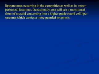 liposarcomas occurring in the extremities as well as in retro-
peritoneal locations. Occasionally, one will see a transitional
form of myxoid converting into a higher grade round cell lipo-
sarcoma which carries a more guarded prognosis.
 