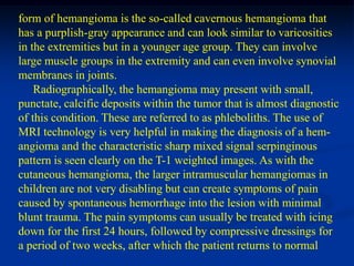 form of hemangioma is the so-called cavernous hemangioma that
has a purplish-gray appearance and can look similar to varicosities
in the extremities but in a younger age group. They can involve
large muscle groups in the extremity and can even involve synovial
membranes in joints.
    Radiographically, the hemangioma may present with small,
punctate, calcific deposits within the tumor that is almost diagnostic
of this condition. These are referred to as phleboliths. The use of
MRI technology is very helpful in making the diagnosis of a hem-
angioma and the characteristic sharp mixed signal serpinginous
pattern is seen clearly on the T-1 weighted images. As with the
cutaneous hemangioma, the larger intramuscular hemangiomas in
children are not very disabling but can create symptoms of pain
caused by spontaneous hemorrhage into the lesion with minimal
blunt trauma. The pain symptoms can usually be treated with icing
down for the first 24 hours, followed by compressive dressings for
a period of two weeks, after which the patient returns to normal
 