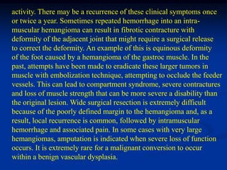 activity. There may be a recurrence of these clinical symptoms once
or twice a year. Sometimes repeated hemorrhage into an intra-
muscular hemangioma can result in fibrotic contracture with
deformity of the adjacent joint that might require a surgical release
to correct the deformity. An example of this is equinous deformity
of the foot caused by a hemangioma of the gastroc muscle. In the
past, attempts have been made to eradicate these larger tumors in
muscle with embolization technique, attempting to occlude the feeder
vessels. This can lead to compartment syndrome, severe contractures
and loss of muscle strength that can be more severe a disability than
the original lesion. Wide surgical resection is extremely difficult
because of the poorly defined margin to the hemangioma and, as a
result, local recurrence is common, followed by intramuscular
hemorrhage and associated pain. In some cases with very large
hemangiomas, amputation is indicated when severe loss of function
occurs. It is extremely rare for a malignant conversion to occur
within a benign vascular dysplasia.
 