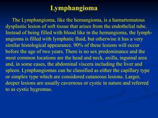 Lymphangioma
   The Lymphangioma, like the hemangioma, is a hamartomatous
dysplastic lesion of soft tissue that arises from the endothelial tube.
Instead of being filled with blood like in the hemangioma, the lymph-
angioma is filled with lymphatic fluid, but otherwise it has a very
similar histological appearance. 90% of these lesions will occur
before the age of two years. There is no sex predominance and the
most common locations are the head and neck, axilla, inguinal area
and, in some cases, the abdominal viscera including the liver and
spleen. Lymphangiomas can be classified as either the capillary type
or simplex type which are considered cutaneous lesions. Larger,
deeper lesions are usually cavernous or cystic in nature and referred
to as cystic hygromas.
 