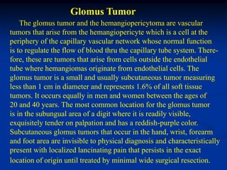 Glomus Tumor
    The glomus tumor and the hemangiopericytoma are vascular
tumors that arise from the hemangiopericyte which is a cell at the
periphery of the capillary vascular network whose normal function
is to regulate the flow of blood thru the capillary tube system. There-
fore, these are tumors that arise from cells outside the endothelial
tube where hemangiomas originate from endothelial cells. The
glomus tumor is a small and usually subcutaneous tumor measuring
less than 1 cm in diameter and represents 1.6% of all soft tissue
tumors. It occurs equally in men and women between the ages of
20 and 40 years. The most common location for the glomus tumor
is in the subungual area of a digit where it is readily visible,
exquisitely tender on palpation and has a reddish-purple color.
Subcutaneous glomus tumors that occur in the hand, wrist, forearm
and foot area are invisible to physical diagnosis and characteristically
present with localized lancinating pain that persists in the exact
location of origin until treated by minimal wide surgical resection.
 