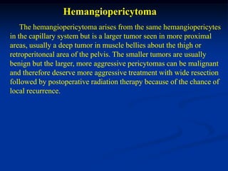 Hemangiopericytoma
    The hemangiopericytoma arises from the same hemangiopericytes
in the capillary system but is a larger tumor seen in more proximal
areas, usually a deep tumor in muscle bellies about the thigh or
retroperitoneal area of the pelvis. The smaller tumors are usually
benign but the larger, more aggressive pericytomas can be malignant
and therefore deserve more aggressive treatment with wide resection
followed by postoperative radiation therapy because of the chance of
local recurrence.
 