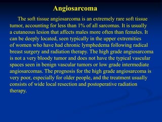 Angiosarcoma
    The soft tissue angiosarcoma is an extremely rare soft tissue
tumor, accounting for less than 1% of all sarcomas. It is usually
a cutaneous lesion that affects males more often than females. It
can be deeply located, seen typically in the upper extremities
of women who have had chronic lymphedema following radical
breast surgery and radiation therapy. The high grade angiosarcoma
is not a very bloody tumor and does not have the typical vascular
spaces seen in benign vascular tumors or low grade intermediate
angiosarcomas. The prognosis for the high grade angiosarcoma is
very poor, especially for older people, and the treatment usually
consists of wide local resection and postoperative radiation
therapy.
 