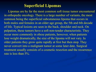 Superficial Lipomas
    Lipomas are by far the most common soft tissue tumor encountered
in orthopedic oncology. There is a large number of variants, the most
common being the superficial subcutaneous lipoma that occurs in
both males and females in an older age group, the 5th and 6th decade
of life. Typical lesions are seen in the back, shoulder and neck. On
palpation, these tumors have a soft non-tender characteristic. They
occur more commonly in obese patients, however, when patients
lose weight dramatically, the size of the lipoma will not vary. In
older patients they grow quite rapidly at first but then stop. They
never convert into a malignant tumor at some later date. Surgical
treatment usually consists of a cosmetic resection and the recurrence
rate is less than 5%.
 
