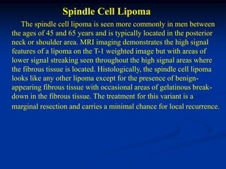 Spindle Cell Lipoma
   The spindle cell lipoma is seen more commonly in men between
the ages of 45 and 65 years and is typically located in the posterior
neck or shoulder area. MRI imaging demonstrates the high signal
features of a lipoma on the T-1 weighted image but with areas of
lower signal streaking seen throughout the high signal areas where
the fibrous tissue is located. Histologically, the spindle cell lipoma
looks like any other lipoma except for the presence of benign-
appearing fibrous tissue with occasional areas of gelatinous break-
down in the fibrous tissue. The treatment for this variant is a
marginal resection and carries a minimal chance for local recurrence.
 