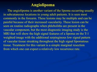Angiolipoma
    The angiolipoma is another variant of the lipoma occurring usually
in subcutaneous locations in young adult patients. It is seen most
commonly in the forearm. These lesions may be multiple and can be
painful because of their increased vascularity. These lesion can be
seen on routine radiographs when phleboliths are present in the
vascular component, but the most diagnostic imaging study is the
MRI that will show the high signal features of a lipoma on the T-1
weighted image with the additional serpinginous low signal pattern
of vascular tissue streaking throughout the high signal lipomatous
tissue. Treatment for this variant is a simple marginal resection
from which one can expect a relatively low recurrence rate.
 