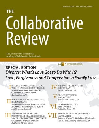 The Journal of the International
Academy of Collaborative Professionals
The
Collaborative
Review
winter 2014 / Volume 15, Issue 1
DIVORCE: wHAT'S LOVE GOT TO DO
WITH IT? EXPANDING OUR THINKING
ABOUT LOVE, FORGIVENESSAND
COMPASSION IN OUR WORK
By Ron Ousky, JD
PEACE IN PLACE PROJECT: BUILDING
HEALING SPACES
By Deanna VanBuren, Assoc. AIA, LEED
AP, NOMA; Yuval Berger, MSW, RSW
and Kimberly Fauss, JD
NEW ROOTS FOR SOCIALAND
INSTITUTIONALCHANGE: FOSTERING
mORErAPID gROWTHOFfORGIVENESS,
GRATITUDE,AND COMPASSION
By Sharon Strand Ellison
I
II
III
Special Edition
Divorce: What’s Love Got to Do With It?
Love, Forgiveness and Compassion in Family Law
PUTTING A HEART INTO THE
BODY OF LAW
By Sue Cochrane, JD
Circles supporting
FamilyCourt
By Elizabeth Vastine, JD
TALKINGABOUT LOVE
WITH LAWYERS
By Pauline Tesler, JD
what does love mean in family
law practice
By Linda Wray, JD; Talia Katz, JD; Jennifer
Tull, JD and Kimberly Stamatelos, JD
IV
V
VI
VII
 