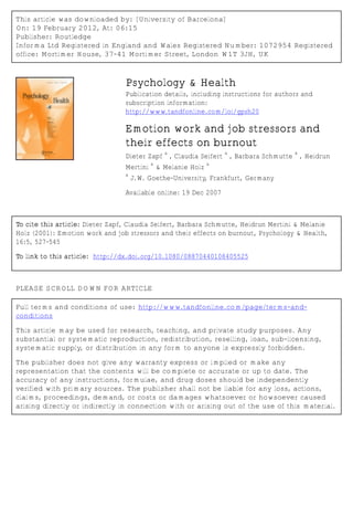 This article was downloaded by: [University of Barcelona]
On: 19 February 2012, At: 06:15
Publisher: Routledge
Informa Ltd Registered in England and Wales Registered Number: 1072954 Registered
office: Mortimer House, 37-41 Mortimer Street, London W1T 3JH, UK



                                 Psychology & Health
                                 Publication details, including instructions for authors and
                                 subscription information:
                                 http://www.tandfonline.com/loi/gpsh20

                                 Emotion work and job stressors and
                                 their effects on burnout
                                               a                 a                    a
                                 Dieter Zapf , Claudia Seifert , Barbara Schmutte , Heidrun
                                          a                a
                                 Mertini & Melanie Holz
                                 a
                                     J.W. Goethe-University, Frankfurt, Germany

                                 Available online: 19 Dec 2007



To cite this article: Dieter Zapf, Claudia Seifert, Barbara Schmutte, Heidrun Mertini & Melanie
Holz (2001): Emotion work and job stressors and their effects on burnout, Psychology & Health,
16:5, 527-545

To link to this article: http://dx.doi.org/10.1080/08870440108405525



PLEASE SCROLL DOWN FOR ARTICLE

Full terms and conditions of use: http://www.tandfonline.com/page/terms-and-
conditions

This article may be used for research, teaching, and private study purposes. Any
substantial or systematic reproduction, redistribution, reselling, loan, sub-licensing,
systematic supply, or distribution in any form to anyone is expressly forbidden.

The publisher does not give any warranty express or implied or make any
representation that the contents will be complete or accurate or up to date. The
accuracy of any instructions, formulae, and drug doses should be independently
verified with primary sources. The publisher shall not be liable for any loss, actions,
claims, proceedings, demand, or costs or damages whatsoever or howsoever caused
arising directly or indirectly in connection with or arising out of the use of this material.
 