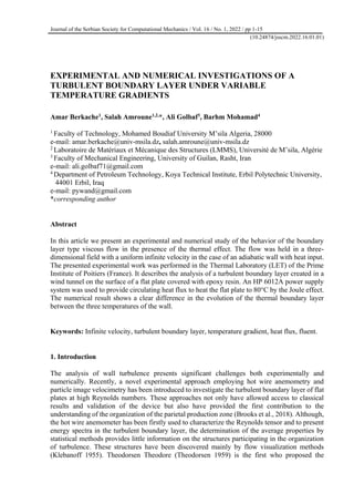 Journal of the Serbian Society for Computational Mechanics / Vol. 16 / No. 1, 2022 / pp 1-15
(10.24874/jsscm.2022.16.01.01)
EXPERIMENTAL AND NUMERICAL INVESTIGATIONS OF A
TURBULENT BOUNDARY LAYER UNDER VARIABLE
TEMPERATURE GRADIENTS
Amar Berkache1
, Salah Amroune1,2,
*, Ali Golbaf3
, Barhm Mohamad4
1
Faculty of Technology, Mohamed Boudiaf University M’sila Algeria, 28000
e-mail: amar.berkache@univ-msila.dz, salah.amroune@univ-msila.dz
2
Laboratoire de Matériaux et Mécanique des Structures (LMMS), Université de M’sila, Algérie
3
Faculty of Mechanical Engineering, University of Guilan, Rasht, Iran
e-mail: ali.golbaf71@gmail.com
4
Department of Petroleum Technology, Koya Technical Institute, Erbil Polytechnic University,
44001 Erbil, Iraq
e-mail: pywand@gmail.com
*corresponding author
Abstract
In this article we present an experimental and numerical study of the behavior of the boundary
layer type viscous flow in the presence of the thermal effect. The flow was held in a three-
dimensional field with a uniform infinite velocity in the case of an adiabatic wall with heat input.
The presented experimental work was performed in the Thermal Laboratory (LET) of the Prime
Institute of Poitiers (France). It describes the analysis of a turbulent boundary layer created in a
wind tunnel on the surface of a flat plate covered with epoxy resin. An HP 6012A power supply
system was used to provide circulating heat flux to heat the flat plate to 80°C by the Joule effect.
The numerical result shows a clear difference in the evolution of the thermal boundary layer
between the three temperatures of the wall.
Keywords: Infinite velocity, turbulent boundary layer, temperature gradient, heat flux, fluent.
1. Introduction
The analysis of wall turbulence presents significant challenges both experimentally and
numerically. Recently, a novel experimental approach employing hot wire anemometry and
particle image velocimetry has been introduced to investigate the turbulent boundary layer of flat
plates at high Reynolds numbers. These approaches not only have allowed access to classical
results and validation of the device but also have provided the first contribution to the
understanding of the organization of the parietal production zone (Brooks et al., 2018). Although,
the hot wire anemometer has been firstly used to characterize the Reynolds tensor and to present
energy spectra in the turbulent boundary layer, the determination of the average properties by
statistical methods provides little information on the structures participating in the organization
of turbulence. These structures have been discovered mainly by flow visualization methods
(Klebanoff 1955). Theodorsen Theodore (Theodorsen 1959) is the first who proposed the
 