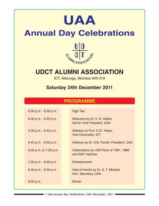 UAA
Annual Day Celebrations



     UDCT ALUMNI ASSOCIATION
                  ICT, Matunga, Mumbai-400 019

             Saturday 24th December 2011

                         PROGRAMME

6.00 p.m. - 6.30 p.m.          High Tea

6.30 p.m. - 6.35 p.m.          Welcome by Dr. V. G. Habbu
                               Senior Vice President, UAA

6.35 p.m. - 6.45 p.m.          Address by Prof. G.D. Yadav,
                               Vice Chancellor, ICT

6.45 p.m. - 6.55 p.m.          Address by Dr. A.B. Pandit, President, UAA

6.55 p.m. to 7.30 p.m.         Celebrations by UDCTians of 1961, 1986
                               and 2001 batches

7.30 p.m. - 8.30 p.m.          Entertainment

8.30 p.m. - 8.35 p.m.          Vote of thanks by Dr. S. T. Mhaske
                               Hon. Secretary, UAA

8.35 p.m.                      Dinner



            1 UAA Annual Day Celebrations 24th December, 2011
 