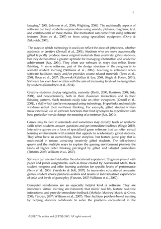 7
© 2017 The author and IJLTER.ORG. All rights reserved.
Imaging,” 2001; Johnsen et al., 2006; Wighting, 2006). The multimedia aspects of
software can help students express ideas using sounds, pictures, diagrams, text,
and combinations of those media. The motivation can come from using software
features (Boon et al., 2007) or from using specialized equipment (Dove &
Zitkovich, 2003).
The ways in which technology is used can reflect the areas of giftedness, whether
academic or creative (Zentall et al., 2001). Students who are more academically
gifted typically produce fewer original materials than creatively gifted students,
but they demonstrate a greater aptitude for managing information and academic
achievement (Sak, 2004). They often use software in ways that reflect linear
thinking. In some software, part of the design structure of the program is to
scaffold student learning (Williams et al., 2007). Learning is enhanced when
software facilitates study and/or provides course-related materials (Betts et al.,
2004; Boon et al., 2007; Olszewski-Kubilius & Lee, 2004; Siegle & Foster, 2001).
Software has even been written with the aim of increasing levels of metacognition
by students (Kinnebrew et al., 2014).
Creative students display originality, curiosity (Fleith, 2000; Harrison, 2004; Sak,
2004), and nonconformity, both in their classroom interactions and in their
thinking patterns. Such students easily take on other viewpoints (Zentall et al.,
2001), a skill which can be encouraged using technology. Hyperlinks and multiple
windows reflect their nonlinear thinking. For example, gifted student writers
make extensive use of software functions that find synonyms to experiment with
how particular words change the meaning of a sentence (Sak, 2004).
Games may be tied to standards and sometimes may directly teach or reinforce
skills when students answer questions and get immediate feedback (Siegle 2015).
Interactive games are a form of specialized game software that can offer virtual
learning environments with content that appeals to academically gifted students.
They often have an overarching, linear storyline, but feature game play that is
multi-nodal in nature, attracting creatively gifted students. The self-selected
quests and the multiple ways to explore the gaming environment promote the
kinds of higher order thinking privileged by gifted and talented curriculum
(Tünzün, 2007; Williams et al., 2007).
Software can also individualize the educational experience. Programs paired with
paper and pencil assignments, such as those created by Accelerated Math, track
student progress and offer learning activities for specific levels of performance
(Betts et al., 2004; Ysseldyke & Bolt, 2007). In immersive educational computer
games, student choice produces avatars and results in individualized experiences
of tasks and levels of game play (Tünzün, 2007; Williams et al., 2007).
Computer simulations are an especially helpful kind of software. They are
immersive virtual learning environments that mimic real life, feature real-time
interactions, and provide immediate feedback (Mohide, Matthey-Maich, & Cross,
2006; Tünzün, 2007; Williams et al., 2007). They facilitate problem-based learning
by helping students collaborate to solve the problems encountered in the
 