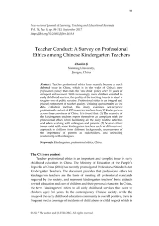 98
© 2017 The author and IJLTER.ORG. All rights reserved.
International Journal of Learning, Teaching and Educational Research
Vol. 16, No. 9, pp. 98-113, September 2017
https://doi.org/10.26803/ijlter.16.9.8
Teacher Conduct: A Survey on Professional
Ethics among Chinese Kindergarten Teachers
Zhaolin Ji
Nantong University,
Jiangsu, China
Abstract. Teacher professional ethics have recently become a much
debated issue in China, which is in the wake of China‟s new
population policy that ends the „one-child‟ policy after 35 years of
stringent enforcement. With increasingly more children enrolled in
early childhood services, the quality of the teaching force is to stand a
tougher test of public scrutiny. Professional ethics is an integral and
pivotal component of teacher quality. Utilizing questionnaire as the
data collection method, this study examines self-reported
professional conduct of 437 in-service teachers from 50 kindergartens
across three provinces of China. It is found that: (1) The majority of
the kindergarten teachers report themselves as compliant with the
professional ethics when facilitating all the daily routine activities
and when working with colleagues and parents; (2) Several ethical
issues exist with some kindergarten teachers such as differentiated
approach to children from different backgrounds, unawareness of
the importance of parents as stakeholders, and unhealthy
relationship with colleagues.
Keywords: Kindergarten, professional ethics, China.
The Chinese context
Teacher professional ethics is an important and complex issue in early
childhood education in China. The Ministry of Education of the People‟s
Republic of China (2016) has recently promulgated Professional Standards for
Kindergarten Teachers. The document provides that professional ethics for
kindergarten teachers are the basis of meeting all professional standards
required by the society, and represent kindergarten teachers‟ basic attitude
toward education and care of children and their personal character. In China,
the term „kindergarten‟ refers to all early childhood services that cater to
children aged 3-6 years. In the contemporary Chinese society, while the
image of the early childhood education community is overall positive, there is
frequent media coverage of incidents of child abuse or child neglect which is
 