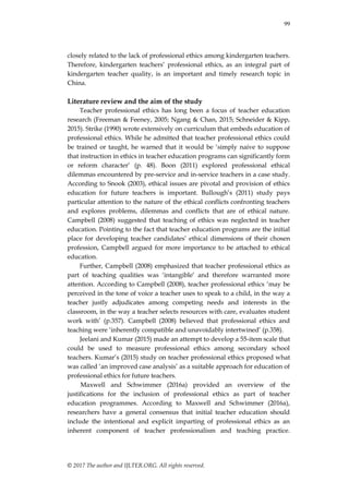 99
© 2017 The author and IJLTER.ORG. All rights reserved.
closely related to the lack of professional ethics among kindergarten teachers.
Therefore, kindergarten teachers‟ professional ethics, as an integral part of
kindergarten teacher quality, is an important and timely research topic in
China.
Literature review and the aim of the study
Teacher professional ethics has long been a focus of teacher education
research (Freeman & Feeney, 2005; Ngang & Chan, 2015; Schneider & Kipp,
2015). Strike (1990) wrote extensively on curriculum that embeds education of
professional ethics. While he admitted that teacher professional ethics could
be trained or taught, he warned that it would be „simply naive to suppose
that instruction in ethics in teacher education programs can significantly form
or reform character‟ (p. 48). Boon (2011) explored professional ethical
dilemmas encountered by pre-service and in-service teachers in a case study.
According to Snook (2003), ethical issues are pivotal and provision of ethics
education for future teachers is important. Bullough‟s (2011) study pays
particular attention to the nature of the ethical conflicts confronting teachers
and explores problems, dilemmas and conflicts that are of ethical nature.
Campbell (2008) suggested that teaching of ethics was neglected in teacher
education. Pointing to the fact that teacher education programs are the initial
place for developing teacher candidates‟ ethical dimensions of their chosen
profession, Campbell argued for more importance to be attached to ethical
education.
Further, Campbell (2008) emphasized that teacher professional ethics as
part of teaching qualities was „intangible‟ and therefore warranted more
attention. According to Campbell (2008), teacher professional ethics „may be
perceived in the tone of voice a teacher uses to speak to a child, in the way a
teacher justly adjudicates among competing needs and interests in the
classroom, in the way a teacher selects resources with care, evaluates student
work with‟ (p.357). Campbell (2008) believed that professional ethics and
teaching were „inherently compatible and unavoidably intertwined‟ (p.358).
Jeelani and Kumar (2015) made an attempt to develop a 55-item scale that
could be used to measure professional ethics among secondary school
teachers. Kumar‟s (2015) study on teacher professional ethics proposed what
was called „an improved case analysis‟ as a suitable approach for education of
professional ethics for future teachers.
Maxwell and Schwimmer (2016a) provided an overview of the
justifications for the inclusion of professional ethics as part of teacher
education programmes. According to Maxwell and Schwimmer (2016a),
researchers have a general consensus that initial teacher education should
include the intentional and explicit imparting of professional ethics as an
inherent component of teacher professionalism and teaching practice.
 