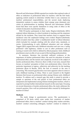 100
© 2017 The author and IJLTER.ORG. All rights reserved.
Maxwell and Schwimmer (2016b) reported two studies that explored codes of
ethics as indicators of professional ethics for teachers, with the first study
applying content analysis to determine whether there is any consensus on
teachers' professional responsibilities, and the second study deploying
interpretive analysis to assess whether there emerge some dominant core
values of professionalism in teaching. Maxwell and Schwimmer (2016b)
found that there were specific limitations in using codes of ethics as the
content of education of professional ethics.
With 50 teacher participants in their study, Shapira-Lishchinsky (2011)
explored ethical dilemmas in critical incidents in teaching and the responses
elicited by the incidents. They found that teachers chose to suppress these
incidences since the unpleasant feelings were evoked. Shapira-Lishchinsky
(2011) revealed what they called „a multifaceted model‟ of ethical dilemmas
which included for example clashing with the school rules, standards, or
norms. Contextualizing in early childhood education and care settings,
Taggart (2011) argued that early childhood education and care was a „caring
profession‟ with legitimacy, similar to care in other professions such as
nursing or social work which is defined by ethical purposes. Early childhood
practitioners enact an ethic of care as part of the teaching professionalism.
In summary, literature has provided sufficient evidences of the
importance of teacher professional ethics, the need for education of teacher
professional ethics and the tension and complexity involved in the subject of
teacher professional ethics. However, there is little, if not none, research that
focuses on teachers‟ perception of their own professional ethics. Given the
particular importance of agency, reflectivity and reflexivity for the teaching
profession (Ryan & Bourke, 2013), the lack of research in the area is
concerning. This research gap becomes even more apparent when it comes to
early childhood teaching in China. There is scant research in the English
literature that focuses on professional ethics among Chinese early childhood
teachers. To address such a research gap, this study is aimed to provide a
sample or specimen of the real picture of how professional ethics are
interpreted and implemented among Chinese kindergarten teachers, which is
expected to prompt further international research on the same topic. Focusing
on several dimensions of teacher professional ethics, the study addresses the
research question: How well are professional ethics enacted by kindergarten
teachers in China?
Methods
The study design is questionnaire survey. The questionnaire is
comprised of 29 items which come under four constructs of teacher
professional ethics, that is, teachers‟ conduct during daily routine activities,
teachers‟ conduct concerning colleagues, teachers‟ conduct in relation to
 