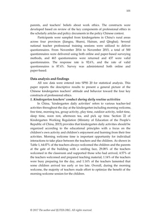 101
© 2017 The author and IJLTER.ORG. All rights reserved.
parents, and teachers‟ beliefs about work ethics. The constructs were
developed based on review of the key components of professional ethics in
the scholarly articles and policy documents in the policy Chinese context.
Participants were sampled from kindergartens in China‟s rural areas
across four provinces (Jiangsu, Shanxi, Hainan, and Qinghai). Several
national teacher professional training sessions were utilized to deliver
questionnaires. From November 2014 to November 2015, a total of 500
questionnaires were delivered using both online and paper-based surveying
methods, and 463 questionnaires were returned and 437 were valid
questionnaires. The response rate is 92.6%, and the rate of valid
questionnaires is 87.4%. Survey was administered both online and
paper-based.
Data analysis and findings
All raw data were entered into SPSS 20 for statistical analysis. This
paper reports the descriptive results to present a general picture of the
Chinese kindergarten teachers‟ attitude and behavior toward the four key
constructs of professional ethics.
1. Kindergarten teachers’ conduct during daily routine activities
In China, „kindergarten daily activities‟ refers to various teacher-led
activities throughout the day at the kindergarten including morning welcome,
free time, morning tea, group activity, play time, outdoor activity, toilet time,
sleep time, noon rest, afternoon tea, and pick up time. Section 22 of
Kindergarten Working Regulation (Ministry of Education of the People‟s
Republic of China, 2015) provides that kindergarten daily activities should be
organized according to the educational principles with a focus on the
children‟s own activity and children‟s enjoyment and learning from their free
activities. Morning welcome time is important opportunity for individual
interactions to take place between the teachers and the children. As shown in
Table 1, 64.07% of the teachers always welcomed the children and the parents
at the gate of the building with a smiling face, 29.08% of the teachers
welcomed in the classroom and supported those who had arrived, 4.57% of
the teachers welcomed and prepared teaching material, 1.14% of the teachers
were busy preparing for the day, and 1.14% of the teachers lamented that
some children arrived too early or too late. Overall, during the morning
welcome, the majority of teachers made effort to optimize the benefit of the
morning welcome session for the children.
 