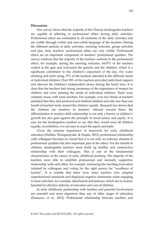 109
© 2017 The author and IJLTER.ORG. All rights reserved.
Discussion
Our survey shows that the majority of the Chinese kindergarten teachers
are capable of adhering to professional ethics during daily activities.
Professional ethics are embedded in all moments of the daily activities and
are visible through verbal and non-verbal language of the teachers. During
the different periods of daily activities, morning welcome, group activities
and play time, teachers‟ professional ethics are very visible. Professional
ethics are an important component of teachers‟ professional qualities. The
survey confirms that the majority of the teachers conform to the professional
ethics, for example, during the morning welcome, 64.07% of the teachers
waited at the gate and welcomed the parents and the children, which is a
significant contributor to the children‟s enjoyment of the day. For water
drinking and toilet using, 57% of the teachers attended to the different needs
of individual children. Over 90% of the teachers provided individual support
and allowed the children‟s independent choice during the lunch time. It is
clear that the teachers had strong awareness of the importance of respect for
children and were meeting the needs of individual children. There were
certainly issues with some teachers. For example, over two thirds of teachers
admitted that they had preferred and disliked children and only less than one
fourth of teachers truly treated the children equally. Research has shown that
the children are sensitive to teachers‟ attitude toward them, the
differentiation in teacher-child relationship is not only a barrier to children‟s
growth but also goes against the principle of social justice and equity. It is
easy for the kindergarten teachers to say that they would treat all children
equally, nevertheless, it is not easy to enact the equity principle.
Given the extreme importance of teamwork for early childhood
education (Heikka, Waniganayake, & Hujala, 2013), professional relationship
with colleagues becomes so crucial that it is not only an ordinary element of
professional qualities but also important part of the ethics. For the benefit of
children, kindergarten teachers must build up healthy and constructive
relationship with their colleagues. This is one of the fundamental
characteristics of the nature of early childhood teaching. The majority of the
teachers were able to establish professional and mutually supportive
relationship with each other, for example, embracing the teaching innovation
initiated by colleagues and voting for the right person for “excellence of
teacher”. It is notable that there were some teachers who adopted
unprofessional standards and displayed negative sentiments when engaging
in team activities, for example, detachment and jealousy which are in essence
harmful for effective delivery of education and care of children.
In early childhood, partnership with families and parental involvement
are essential and more important than any of other stages of education
(Fantuzzo, et al., 2013). Professional relationship between teachers and
 