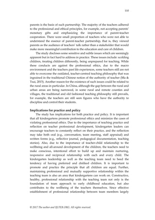 110
© 2017 The author and IJLTER.ORG. All rights reserved.
parents is the basis of such partnership. The majority of the teachers adhered
to the professional and ethical principles, for example, not accepting parents‟
monetary gifts and emphasizing the importance of parent-teacher
cooperation. There were small proportion of teachers who were not able to
understand the essence of parent-teacher partnership, that is, they viewed
parents as the audience of teachers‟ talk rather than a stakeholder that would
make more meaningful contribution to the education and care of children.
The study discloses some sensitive and subtle issues which are seemingly
apparent but in fact hard to address in practice. These issues include: scolding
children, treating children differently, being unprepared for teaching. While
these conducts are against the professional ethics, due to the macro
environment and the teachers past life experiences, some teachers still are not
able to overcome the outdated, teacher-centred teaching philosophy that was
ingrained in the traditional Chinese notion of the authority of teacher (Ma &
Tsui, 2015). Another reason for the existence of such issues could be related to
the rural areas in particular. In China, although the gap between the rural and
urban areas are being narrowed, in some rural and remote counties and
villages, the traditional and old fashioned teaching philosophy still prevails,
for example, the teachers are still seen figures who have the authority to
discipline and control their students.
Implications for practice and policy
The study has implications for both practice and policy. It is important
that all kindergartens promote professional ethics and minimize the cases of
violating professional ethics. Due to the importance of teaching practice and
reflection on teacher professional development, kindergarten leaders can
encourage teachers to constantly reflect on their practice, and the reflection
may take both oral (e.g., conversation, team meeting, staff appraisal) and
written forms (e.g., reflective journal, pedagogical documentation, teaching
stories). Also, due to the importance of teacher-child relationship to the
wellbeing and all-around development of the children, the teachers need to
make conscious, intentional effort to build up and maintain nurturing,
responsive and reciprocal relationship with each and every child. The
kindergarten leadership as well as the teaching team need to heed the
tendency of having preferred and disliked children. It is important to
promote and practice the principle that all children are equal. Further,
maintaining professional and mutually supportive relationship within the
teaching team is also an area that kindergartens can work on. Constructive,
healthy, professional relationship with the teaching team not only is the
foundation of team approach to early childhood education, but also
contributes to the wellbeing of the teachers themselves. Since effective
establishment of professional relationship between team members largely
 