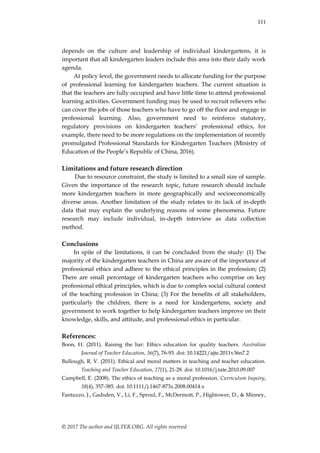 111
© 2017 The author and IJLTER.ORG. All rights reserved.
depends on the culture and leadership of individual kindergartens, it is
important that all kindergarten leaders include this area into their daily work
agenda.
At policy level, the government needs to allocate funding for the purpose
of professional learning for kindergarten teachers. The current situation is
that the teachers are fully occupied and have little time to attend professional
learning activities. Government funding may be used to recruit relievers who
can cover the jobs of those teachers who have to go off the floor and engage in
professional learning. Also, government need to reinforce statutory,
regulatory provisions on kindergarten teachers‟ professional ethics, for
example, there need to be more regulations on the implementation of recently
promulgated Professional Standards for Kindergarten Teachers (Ministry of
Education of the People‟s Republic of China, 2016).
Limitations and future research direction
Due to resource constraint, the study is limited to a small size of sample.
Given the importance of the research topic, future research should include
more kindergarten teachers in more geographically and socioeconomically
diverse areas. Another limitation of the study relates to its lack of in-depth
data that may explain the underlying reasons of some phenomena. Future
research may include individual, in-depth interview as data collection
method.
Conclusions
In spite of the limitations, it can be concluded from the study: (1) The
majority of the kindergarten teachers in China are aware of the importance of
professional ethics and adhere to the ethical principles in the profession; (2)
There are small percentage of kindergarten teachers who comprise on key
professional ethical principles, which is due to complex social cultural context
of the teaching profession in China; (3) For the benefits of all stakeholders,
particularly the children, there is a need for kindergartens, society and
government to work together to help kindergarten teachers improve on their
knowledge, skills, and attitude, and professional ethics in particular.
References:
Boon, H. (2011). Raising the bar: Ethics education for quality teachers. Australian
Journal of Teacher Education, 36(7), 76-93. doi: 10.14221/ajte.2011v36n7.2
Bullough, R. V. (2011). Ethical and moral matters in teaching and teacher education.
Teaching and Teacher Education, 27(1), 21-28. doi: 10.1016/j.tate.2010.09.007
Campbell, E. (2008). The ethics of teaching as a moral profession. Curriculum Inquiry,
38(4), 357-385. doi: 10.1111/j.1467-873x.2008.00414.x
Fantuzzo, J., Gadsden, V., Li, F., Sproul, F., McDermott, P., Hightower, D., & Minney,
 