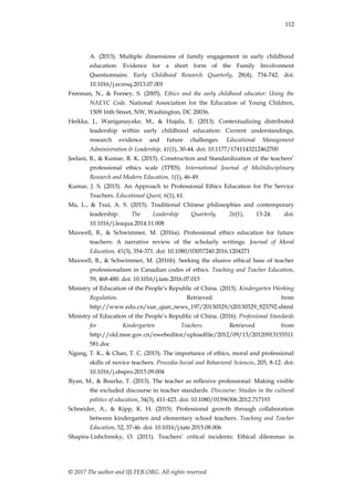 112
© 2017 The author and IJLTER.ORG. All rights reserved.
A. (2013). Multiple dimensions of family engagement in early childhood
education: Evidence for a short form of the Family Involvement
Questionnaire. Early Childhood Research Quarterly, 28(4), 734-742. doi:
10.1016/j.ecresq.2013.07.001
Freeman, N., & Feeney, S. (2005). Ethics and the early childhood educator: Using the
NAEYC Code. National Association for the Education of Young Children,
1509 16th Street, NW, Washington, DC 20036.
Heikka, J., Waniganayake, M., & Hujala, E. (2013). Contextualizing distributed
leadership within early childhood education: Current understandings,
research evidence and future challenges. Educational Management
Administration & Leadership, 41(1), 30-44. doi: 10.1177/1741143212462700
Jeelani, B., & Kumar, R. K. (2015). Construction and Standardization of the teachers‟
professional ethics scale (TPES). International Journal of Multidisciplinary
Research and Modern Education, 1(1), 46-49.
Kumar, J. S. (2015). An Approach to Professional Ethics Education for Pre Service
Teachers. Educational Quest, 6(1), 61.
Ma, L., & Tsui, A. S. (2015). Traditional Chinese philosophies and contemporary
leadership. The Leadership Quarterly, 26(1), 13-24. doi:
10.1016/j.leaqua.2014.11.008
Maxwell, B., & Schwimmer, M. (2016a). Professional ethics education for future
teachers: A narrative review of the scholarly writings. Journal of Moral
Education, 45(3), 354-371. doi: 10.1080/03057240.2016.1204271
Maxwell, B., & Schwimmer, M. (2016b). Seeking the elusive ethical base of teacher
professionalism in Canadian codes of ethics. Teaching and Teacher Education,
59, 468-480. doi: 10.1016/j.tate.2016.07.015
Ministry of Education of the People‟s Republic of China. (2015). Kindergarten Working
Regulation. Retrieved from
http://www.edu.cn/xue_qian_news_197/20130329/t20130329_923792.shtml
Ministry of Education of the People‟s Republic of China. (2016). Professional Standards
for Kindergarten Teachers. Retrieved from
http://old.moe.gov.cn/ewebeditor/uploadfile/2012/09/13/20120913155511
581.doc
Ngang, T. K., & Chan, T. C. (2015). The importance of ethics, moral and professional
skills of novice teachers. Procedia-Social and Behavioral Sciences, 205, 8-12. doi:
10.1016/j.sbspro.2015.09.004
Ryan, M., & Bourke, T. (2013). The teacher as reflexive professional: Making visible
the excluded discourse in teacher standards. Discourse: Studies in the cultural
politics of education, 34(3), 411-423. doi: 10.1080/01596306.2012.717193
Schneider, A., & Kipp, K. H. (2015). Professional growth through collaboration
between kindergarten and elementary school teachers. Teaching and Teacher
Education, 52, 37-46. doi: 10.1016/j.tate.2015.08.006
Shapira-Lishchinsky, O. (2011). Teachers‟ critical incidents: Ethical dilemmas in
 