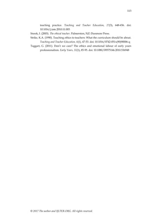 113
© 2017 The author and IJLTER.ORG. All rights reserved.
teaching practice. Teaching and Teacher Education, 27(3), 648-656. doi:
10.1016/j.tate.2010.11.003
Snook, I. (2003). The ethical teacher. Palmerston, NZ: Dunmore Press.
Strike, K.A. (1990). Teaching ethics to teachers: What the curriculum should be about.
Teaching and Teacher Education, 6(1), 47-53. doi: 10.1016/0742-051x(90)90006-q
Taggart, G. (2011). Don‟t we care? The ethics and emotional labour of early years
professionalism. Early Years, 31(1), 85-95. doi: 10.1080/09575146.2010.536948
 