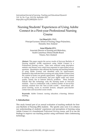 © 2017 The authors and IJLTER.ORG. All rights reserved.
114
International Journal of Learning, Teaching and Educational Research
Vol. 16, No. 9, pp. 114-124, September 2017
https://doi.org/10.26803/ijlter.16.9.9
Nursing Students‟ Experiences of Using Adobe
Connect in a First-year Professional Nursing
Course
Liz Ditzel (RN, PhD)
Principal Lecturer, School of Nursing, Otago Polytechnic,
Dunedin, New Zealand
Anna Wheeler (RN)
Associate Director of Nursing and Midwifery,
South Canterbury District Health Board
Timaru, New Zealand
Abstract. This paper reports the survey results of first-year Bachelor of
Nursing students‟ (n=88) experiences using Adobe Connect in a
Professional Nursing course. Data were analysed using descriptive
statistics and themes were coded from responses to open-ended survey
questions. Quantitative data affirmed the learning and teaching benefits
of using Adobe Connect and identified areas for improvement.
Qualitative data indicated that accessing and using Adobe Connect from
the comfort of home was greatly appreciated. Negative aspects related
to feeling a lack of involvement, and poor digital audio and visual
quality, mainly due to Internet delivery problems. These findings
indicate that this technology suits the learning needs of first-year
students. Used in combination with a limited number of face-to-face
tutorials, students have the „best of both worlds‟ – home-based, self-
paced learning, access to recorded lectures, adequate peer/teacher
contact time and successful course results.
Keywords: Adobe Connect; nursing education; e-learning; distance
teaching.
1. Introduction
This study formed part of an annual evaluation of teaching methods for first-
year Bachelor of Nursing (BN) students. The specific aims were 1) to enhance
our understanding of students‟ experiences and perceptions of learning using
Adobe Connect in a foundational Professional Nursing course, and 2) to use the
findings to improve our teaching practice using web-based video conferencing
technology.
 