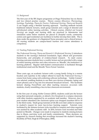 © 2017 The authors and IJLTER.ORG. All rights reserved.
115
1.1 Background
The first year of the BN degree programme at Otago Polytechnic has six theory
and two clinical practice courses. Theory courses (Bioscience, Pharmacology,
Sociology, Psychology, Theory for Practice, Professional Nursing: Theory and Research
1) are taught using a blended learning approach. Teaching methods include
traditional didactic lectures, small group tutorials and a range of directed and
self-directed online learning activities. Clinical courses, (Medical and Surgical
Nursing) are taught and nursing skills are practiced in laboratories and
simulation suites before students are placed in (hospital wards, community
centres and aged residential care facilities) to further develop their skills. This is
done under the guidance of a Registered Nurse preceptor and a clinical lecturer.
All nursing students are campus-based learners and course attendance is
compulsory.
1.2 Teaching Professional Nursing
The Professional Nursing: Theory and Research 1 (Professional Nursing 1) introduces
students to the nursing‟s historical foundation, legal, ethical and governance
frameworks, and principles of evidence-based research. To meet course-
learning outcomes students have a weekly lecture and are provided with a range
of online learning activities and video resources on „Moodle‟, the institution‟s e-
learning platform. Regular staff-student communication is facilitated through
institutional email and the Moodle „News Forum‟ function.
Three years ago, an academic lecturer with a young family living in a remote
location and expertise in the subject offered to teach the Professional Nursing 1
course from home using web-conferring software technology. „Adobe Connect‟
was selected, enabling students to use their own devices (computer, laptop and
smart phones) and to log into live-streamed broadcast lectures. This facilitates
lecturer sharing PowerPoint and other teaching resources on-screen with
students, closely resembling a face-to-face classroom environment.
In the first year of using Adobe Connect (2015), students could join the lecture
using their personal computer, or attend a live broadcast in a campus classroom
with other students supported by an academic staff member. However, due to
poor student attendance the classroom option was dropped (numbers fell to 10
in the third week). Small group tutorials (n=26-28) were later added in response
to student‟s request for more face-to-face learning support. Tutorials were
facilitated by the distance lecturer (who travelled to campus) and when required
was assisted by other academic staff. In 2016, lectures were recorded and links
posted on Moodle. Changes were made in response to students missing lectures
due to illness, part-time work and family commitments. These decisions are
supported by research finding that recordings increased the student‟s learning
flexibility (O‟Neil, Singh & O‟Donoghue, 2004).
 