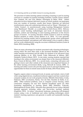 © 2017 The authors and IJLTER.ORG. All rights reserved.
116
1.3 E-learning and the use of Adobe Connect in nursing education
The provision of online learning options including e-learning is used in nursing
curricula in a number of countries including Australia, Canada, Greece, Ireland,
New Zealand, UK and USA (Button, Harrington & Belan, 2014). Online
education involves Internet delivered courses on which students can participate
from any number of locations, usually their homes. Materials are delivered
synchronously using web conferencing software such as „Skype‟, „Elluminate‟, or
„Adobe Connect‟, or asynchronously using Learning Management Systems
using „Blackboard‟, „Moodle‟, or a combination of both (Torun, 2013). Delivery
requires varied teaching methodologies and levels of interaction between
students, content and technology to meet learning preferences of the diverse
groups of learners. In nursing education Adobe Connect is used for teaching
distance students or online courses (Button et al., 2014). It is also generally
preferred for teaching smaller and/or postgraduate groups where participants
use personal headsets, microphones and „hand-raising‟ icons to speak to others,
and can work collaboratively using the on-screen whiteboard function (Carter &
Heale, 2010; Greenberg, 2004).
There are many advantages for students associated with e-learning technologies,
among which, the most often cited, is the increased flexibility offered by the
online learning environment and the ability for students to be self-paced when
studying (Button, et al., 2014; Farrell, Cubit, Bobrowski & Salmon, 2007;
Hampton, Fachie & Moser, 2017). In one study, nursing students reported that
learning in the online environment was deeper than in the classroom (Mitchell,
Ryan, Carson & McCann, 2007). In a second study, connecting with peers and
getting to know each other outside of the classroom were important features of
the online learning environment (Kelly, Lyng, McGrath & Cannon, 2009). E-
learning and online courses also provide equal access to and equivalent learning
opportunities for those in remote areas (Carter & Heale, 2010; Wood, 2016).
Negative aspects relate to increased levels of anxiety and include a lack of skill
when using digital devices, insufficient technical support and time wasted when
computer systems do not work properly (Creedy, Mitchell, Seton-Sykes, Cooke,
Patterson, 2007; Levett-Jones, Kenny, Van der Riet, Hazelton & Kable, et al.,
2009). Other technical problems, such as computer screens freezing, online
connections dropping out and slow Internet broadband speed are other
frustrating impediments to learning (Bond, 2009; Deltsidou, Voltyraki,
Mastrogiannis & Noula, 2010). Educators thus generally favour using a blended
learning approach including online and face-to-face teaching methods
(Englehart, 2015). In todays‟ educational landscape, producing well-designed
courses using a mix of traditional and online teaching technologies enrich
student‟s learning experiences and generate re-usable and sustainable teaching
resources.
 