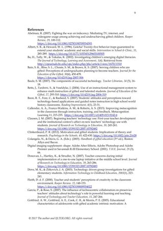 9
© 2017 The author and IJLTER.ORG. All rights reserved.
References
Abelman, R. (2007). Fighting the war on indecency: Mediating TV, internet, and
videogame usage among achieving and underachieving gifted children. Roeper
Review, 29, 100-112.
https://doi.org/10.1080/02783190709554393
Albert, S. R., & Heward, W. L. (1996). Gotcha! Twenty-five behavior traps guaranteed to
extend your students’ academic and social skills. Intervention in School & Clinic, 31,
285-289. https://doi.org/10.1177/105345129603100505
Ba, H., Tally, W., & Tsikalas, K. (2002). Investigating children’s emerging digital literacies.
The Journal of Technology, Learning and Assessment, 1(4). Retrieved from
http://ejournals.bc.edu/ojs/index.php/jtla/article/view/1670/1510
Bain, S. K., Bliss, S. L., Choate, S. M., & Brown, K. S. (2007). Serving children who are
gifted: Perceptions of undergraduates planning to become teachers. Journal for the
Education of the Gifted, 30(4), 450-478.
https://doi.org/10.4219/jeg-2007-506
Baule, S. M. (2007). The components of successful technology. Teacher Librarian, 34 (5), 16-
18.
Betts, J., Tardrew, S., & Ysseldyke, J. (2004). Use of an instructional management system to
enhance math instruction of gifted and talented students. Journal of Education of the
Gifted, 27, 293-310. https://doi.org/10.4219/jeg-2004-319
Boon, R. T., Fore, C., & Rasheed, S. (2007). Students' attitudes and perceptions toward
technology-based applications and guided notes instruction in high school world
history classrooms. Reading Improvement, 4(1), 23-31.
Callendar, A. A., Franco-Watkins, A. M., & Roberts, A. S. (2015). Improving metacognition
in the classroom through instruction, training, and feedback. Metacognition
Learning 11, 215-235. https://doi.org/10.1007/s11409-015-9142-6
Clausen, J. M. (2007). Beginning teachers’ technology use: First-year teacher development
and the institutional context’s affect on new teachers’ technology use with
students. Journal of Research on Technology in Education, 39, 245-261.
https://doi.org/10.1080/15391523.2007.10782482
Clinkenbeard, P. R. (2012). Motivation and gifted students: Implications of theory and
research. Psychology in the Schools, 49, 622-630. https://doi.org/10.1002/pits.21628
Colangelo, N., & Davis, G. A. (Eds.). (2003). Handbook of gifted education (3rd ed.). Boston:
Allyn and Bacon.
Digital imaging supplement- shape: Adobe After Effects, Adobe Photoshop and Adobe
Premier used in Savannah R-III Elementary School. (2001). T.H.E. Journal, 29 (3),
66.
Donovan, L., Hartley, K., & Strudler, N. (2007). Teacher concerns during initial
implementation of a one-to-one laptop initiative at the middle school level. Journal
of Research on Technology in Education, 39, 263-286.
https://doi.org/10.1080/15391523.2007.10782483
Dove, M. K., & Zitkovich, J. A. (2003). Technology driven group investigations for gifted
elementary students. Information Technology in Childhood Education, 2003(1), 223-
241.
Fleith, D. d. F. (2000). Teacher and students’ perceptions of creativity in the classroom
environment. Roeper Review, 22, 148-153.
https://doi.org/10.1080/02783190009554022
Garcia, P., & Rose, S. (2007). The influence of technocentric collaboration on preservice
teachers’ attitudes about technology’s role in powerful learning and teaching.
Journal of Technology and Teacher Education, 15, 247-266.
Gottfried, A. W., Gottfried, A. E., Cook, C. R., & Morris, P. E. (2005). Educational
characteristics of adolescents with gifted academic intrinsic motivation: A
 