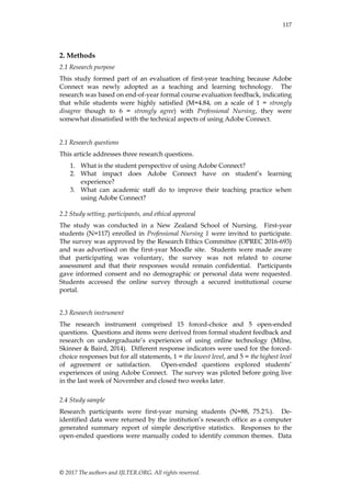 © 2017 The authors and IJLTER.ORG. All rights reserved.
117
2. Methods
2.1 Research purpose
This study formed part of an evaluation of first-year teaching because Adobe
Connect was newly adopted as a teaching and learning technology. The
research was based on end-of-year formal course evaluation feedback, indicating
that while students were highly satisfied (M=4.84, on a scale of 1 = strongly
disagree though to 6 = strongly agree) with Professional Nursing, they were
somewhat dissatisfied with the technical aspects of using Adobe Connect.
2.1 Research questions
This article addresses three research questions.
1. What is the student perspective of using Adobe Connect?
2. What impact does Adobe Connect have on student‟s learning
experience?
3. What can academic staff do to improve their teaching practice when
using Adobe Connect?
2.2 Study setting, participants, and ethical approval
The study was conducted in a New Zealand School of Nursing. First-year
students (N=117) enrolled in Professional Nursing 1 were invited to participate.
The survey was approved by the Research Ethics Committee (OPREC 2016-693)
and was advertised on the first-year Moodle site. Students were made aware
that participating was voluntary, the survey was not related to course
assessment and that their responses would remain confidential. Participants
gave informed consent and no demographic or personal data were requested.
Students accessed the online survey through a secured institutional course
portal.
2.3 Research instrument
The research instrument comprised 15 forced-choice and 5 open-ended
questions. Questions and items were derived from formal student feedback and
research on undergraduate‟s experiences of using online technology (Milne,
Skinner & Baird, 2014). Different response indicators were used for the forced-
choice responses but for all statements, 1 = the lowest level, and 5 = the highest level
of agreement or satisfaction. Open-ended questions explored students‟
experiences of using Adobe Connect. The survey was piloted before going live
in the last week of November and closed two weeks later.
2.4 Study sample
Research participants were first-year nursing students (N=88, 75.2%). De-
identified data were returned by the institution‟s research office as a computer
generated summary report of simple descriptive statistics. Responses to the
open-ended questions were manually coded to identify common themes. Data
 