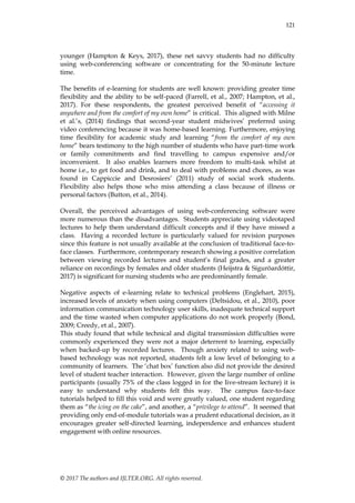 © 2017 The authors and IJLTER.ORG. All rights reserved.
121
younger (Hampton & Keys, 2017), these net savvy students had no difficulty
using web-conferencing software or concentrating for the 50-minute lecture
time.
The benefits of e-learning for students are well known: providing greater time
flexibility and the ability to be self-paced (Farrell, et al., 2007; Hampton, et al.,
2017). For these respondents, the greatest perceived benefit of “accessing it
anywhere and from the comfort of my own home” is critical. This aligned with Milne
et al.‟s, (2014) findings that second-year student midwives‟ preferred using
video conferencing because it was home-based learning. Furthermore, enjoying
time flexibility for academic study and learning “from the comfort of my own
home” bears testimony to the high number of students who have part-time work
or family commitments and find travelling to campus expensive and/or
inconvenient. It also enables learners more freedom to multi-task whilst at
home i.e., to get food and drink, and to deal with problems and chores, as was
found in Cappiccie and Desrosiers‟ (2011) study of social work students.
Flexibility also helps those who miss attending a class because of illness or
personal factors (Button, et al., 2014).
Overall, the perceived advantages of using web-conferencing software were
more numerous than the disadvantages. Students appreciate using videotaped
lectures to help them understand difficult concepts and if they have missed a
class. Having a recorded lecture is particularly valued for revision purposes
since this feature is not usually available at the conclusion of traditional face-to-
face classes. Furthermore, contemporary research showing a positive correlation
between viewing recorded lectures and student‟s final grades, and a greater
reliance on recordings by females and older students (Heijstra & Sigurõardóttir,
2017) is significant for nursing students who are predominantly female.
Negative aspects of e-learning relate to technical problems (Englehart, 2015),
increased levels of anxiety when using computers (Deltsidou, et al., 2010), poor
information communication technology user skills, inadequate technical support
and the time wasted when computer applications do not work properly (Bond,
2009; Creedy, et al., 2007).
This study found that while technical and digital transmission difficulties were
commonly experienced they were not a major deterrent to learning, especially
when backed-up by recorded lectures. Though anxiety related to using web-
based technology was not reported, students felt a low level of belonging to a
community of learners. The „chat box‟ function also did not provide the desired
level of student teacher interaction. However, given the large number of online
participants (usually 75% of the class logged in for the live-stream lecture) it is
easy to understand why students felt this way. The campus face-to-face
tutorials helped to fill this void and were greatly valued, one student regarding
them as “the icing on the cake”, and another, a “privilege to attend”. It seemed that
providing only end-of-module tutorials was a prudent educational decision, as it
encourages greater self-directed learning, independence and enhances student
engagement with online resources.
 