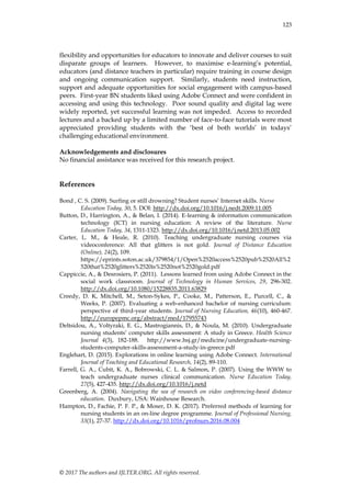 © 2017 The authors and IJLTER.ORG. All rights reserved.
123
flexibility and opportunities for educators to innovate and deliver courses to suit
disparate groups of learners. However, to maximise e-learning‟s potential,
educators (and distance teachers in particular) require training in course design
and ongoing communication support. Similarly, students need instruction,
support and adequate opportunities for social engagement with campus-based
peers. First-year BN students liked using Adobe Connect and were confident in
accessing and using this technology. Poor sound quality and digital lag were
widely reported, yet successful learning was not impeded. Access to recorded
lectures and a backed up by a limited number of face-to-face tutorials were most
appreciated providing students with the „best of both worlds‟ in todays‟
challenging educational environment.
Acknowledgements and disclosures
No financial assistance was received for this research project.
References
Bond , C. S. (2009). Surfing or still drowning? Student nurses‟ Internet skills. Nurse
Education Today, 30, 5. DOI: http://dx.doi.org/10.1016/j.nedt.2009.11.005
Button, D., Harrington, A., & Belan, I. (2014). E-learning & information communication
technology (ICT) in nursing education: A review of the literature. Nurse
Education Today, 34, 1311-1323. http://dx.doi.org/10.1016/j.netd.2013.05.002
Carter, L. M., & Heale, R. (2010). Teaching undergraduate nursing courses via
videoconference: All that glitters is not gold. Journal of Distance Education
(Online), 24(2), 109.
https://eprints.soton.ac.uk/379854/1/Open%2520access%2520pub%2520All%2
520that%2520glitters%2520is%2520not%2520gold.pdf
Cappiccie, A., & Desrosiers, P. (2011). Lessons learned from using Adobe Connect in the
social work classroom. Journal of Technology in Human Services, 29, 296-302.
http://dx.doi.org/10.1080/15228835.2011.63829
Creedy, D. K, Mitchell, M., Seton-Sykes, P., Cooke, M., Patterson, E., Purcell, C., &
Weeks, P. (2007). Evaluating a web-enhanced bachelor of nursing curriculum:
perspective of third-year students. Journal of Nursing Education, 46(10), 460-467.
http://europepmc.org/abstract/med/17955743
Deltsidou, A., Voltyraki, E. G., Mastrogiannis, D., & Noula, M. (2010). Undergraduate
nursing students‟ computer skills assessment: A study in Greece. Health Science
Journal 4(3), 182-188. http://www.hsj.gr/medicine/undergraduate-nursing-
students-computer-skills-assessment-a-study-in-greece.pdf
Englehart, D. (2015). Explorations in online learning using Adobe Connect. International
Journal of Teaching and Educational Research, 14(2), 89-110.
Farrell, G. A., Cubit, K. A., Bobrowski, C. L. & Salmon, P. (2007). Using the WWW to
teach undergraduate nurses clinical communication. Nurse Education Today,
27(5), 427-435. http://dx.doi.org/10.1016/j.netd
Greenberg, A. (2004). Navigating the sea of research on video conferencing-based distance
education. Duxbury, USA: Wainhouse Research.
Hampton, D., Fachie, P. F. P., & Moser, D. K. (2017). Preferred methods of learning for
nursing students in an on-line degree programme. Journal of Professional Nursing,
33(1), 27-37. http://dx.doi.org/10.1016/profnurs.2016.08.004
 